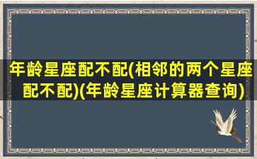 年龄星座配不配(相邻的两个星座配不配)(年龄星座计算器查询)