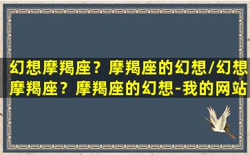 幻想摩羯座？摩羯座的幻想/幻想摩羯座？摩羯座的幻想-我的网站(摩羯梦想)