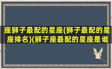 座狮子最配的星座(狮子最配的星座排名)(狮子座最配的星座是谁)