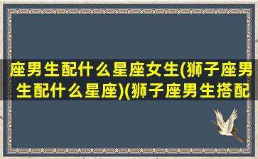 座男生配什么星座女生(狮子座男生配什么星座)(狮子座男生搭配什么星座女生)