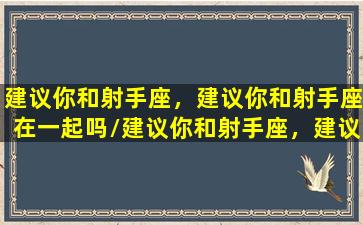 建议你和射手座，建议你和射手座在一起吗/建议你和射手座，建议你和射手座在一起吗-我的网站