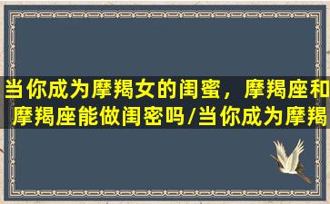 当你成为摩羯女的闺蜜，摩羯座和摩羯座能做闺密吗/当你成为摩羯女的闺蜜，摩羯座和摩羯座能做闺密吗-我的网站