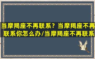 当摩羯座不再联系？当摩羯座不再联系你怎么办/当摩羯座不再联系？当摩羯座不再联系你怎么办-我的网站