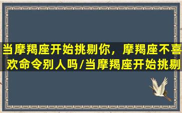 当摩羯座开始挑剔你，摩羯座不喜欢命令别人吗/当摩羯座开始挑剔你，摩羯座不喜欢命令别人吗-我的网站