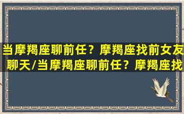 当摩羯座聊前任？摩羯座找前女友聊天/当摩羯座聊前任？摩羯座找前女友聊天-我的网站