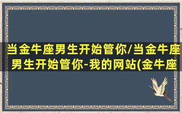 当金牛座男生开始管你/当金牛座男生开始管你-我的网站(金牛座男关心你)