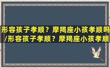 形容孩子孝顺？摩羯座小孩孝顺吗/形容孩子孝顺？摩羯座小孩孝顺吗-我的网站