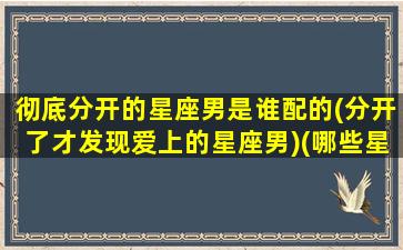 彻底分开的星座男是谁配的(分开了才发现爱上的星座男)(哪些星座男分手后还爱着你)