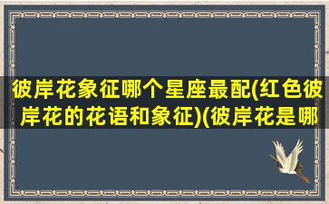 彼岸花象征哪个星座最配(红色彼岸花的花语和象征)(彼岸花是哪个星座的花)