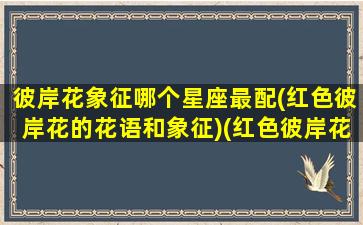 彼岸花象征哪个星座最配(红色彼岸花的花语和象征)(红色彼岸花的名字)