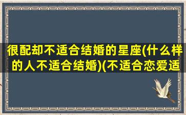 很配却不适合结婚的星座(什么样的人不适合结婚)(不适合恋爱适合结婚的星座)