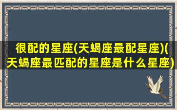 很配的星座(天蝎座最配星座)(天蝎座最匹配的星座是什么星座)