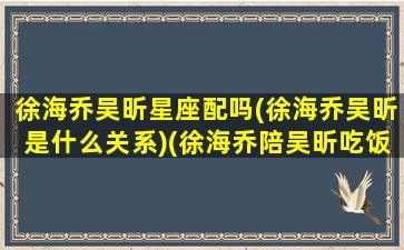 徐海乔吴昕星座配吗(徐海乔吴昕是什么关系)(徐海乔陪吴昕吃饭视频)