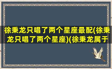 徐秉龙只唱了两个星座最配(徐秉龙只唱了两个星座)(徐秉龙属于什么歌手)