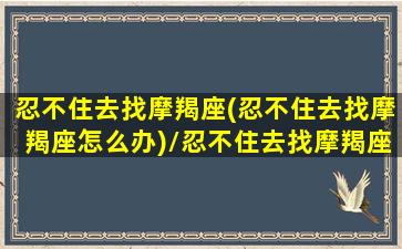 忍不住去找摩羯座(忍不住去找摩羯座怎么办)/忍不住去找摩羯座(忍不住去找摩羯座怎么办)-我的网站