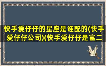 快手爱仔仔的星座是谁配的(快手爱仔仔公司)(快手爱仔仔是富二代吗)