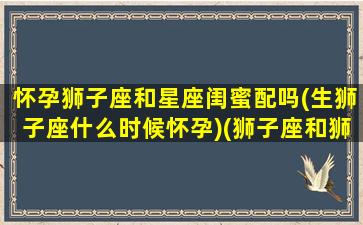 怀孕狮子座和星座闺蜜配吗(生狮子座什么时候怀孕)(狮子座和狮子座闺蜜指数)