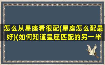 怎么从星座看很配(星座怎么配最好)(如何知道星座匹配的另一半)