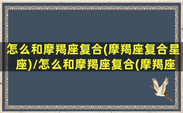 怎么和摩羯座复合(摩羯座复合星座)/怎么和摩羯座复合(摩羯座复合星座)-我的网站