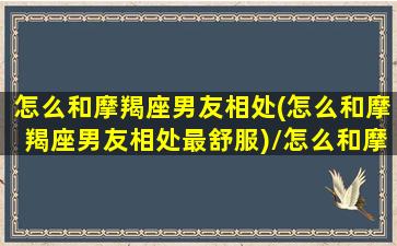 怎么和摩羯座男友相处(怎么和摩羯座男友相处最舒服)/怎么和摩羯座男友相处(怎么和摩羯座男友相处最舒服)-我的网站