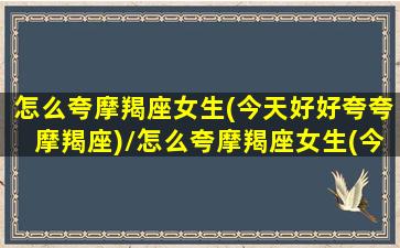 怎么夸摩羯座女生(今天好好夸夸摩羯座)/怎么夸摩羯座女生(今天好好夸夸摩羯座)-我的网站