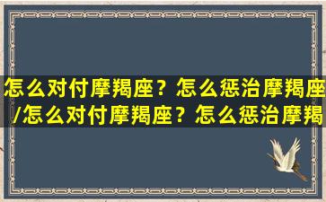 怎么对付摩羯座？怎么惩治摩羯座/怎么对付摩羯座？怎么惩治摩羯座-我的网站