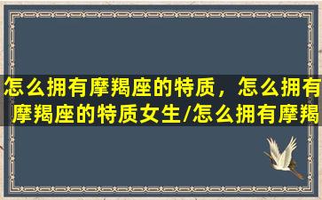 怎么拥有摩羯座的特质，怎么拥有摩羯座的特质女生/怎么拥有摩羯座的特质，怎么拥有摩羯座的特质女生-我的网站