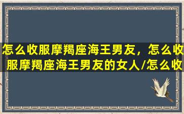 怎么收服摩羯座海王男友，怎么收服摩羯座海王男友的女人/怎么收服摩羯座海王男友，怎么收服摩羯座海王男友的女人-我的网站