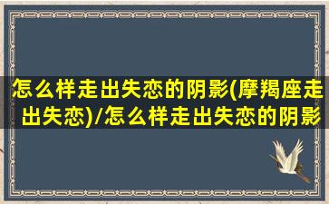 怎么样走出失恋的阴影(摩羯座走出失恋)/怎么样走出失恋的阴影(摩羯座走出失恋)-我的网站