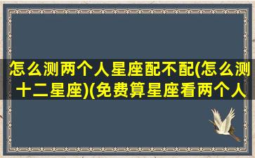 怎么测两个人星座配不配(怎么测十二星座)(免费算星座看两个人是否能在一起)