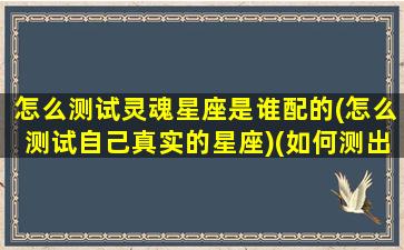 怎么测试灵魂星座是谁配的(怎么测试自己真实的星座)(如何测出自己的真实灵魂星座)