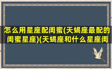 怎么用星座配闺蜜(天蝎座最配的闺蜜星座)(天蝎座和什么星座闺蜜最配)