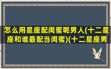 怎么用星座配闺蜜呢男人(十二星座和谁最配当闺蜜)(十二星座男闺蜜配对表)