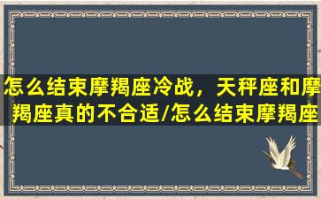 怎么结束摩羯座冷战，天秤座和摩羯座真的不合适/怎么结束摩羯座冷战，天秤座和摩羯座真的不合适-我的网站