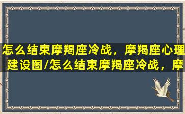 怎么结束摩羯座冷战，摩羯座心理建设图/怎么结束摩羯座冷战，摩羯座心理建设图-我的网站