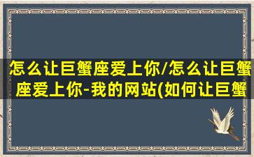 怎么让巨蟹座爱上你/怎么让巨蟹座爱上你-我的网站(如何让巨蟹座爱上一个人)