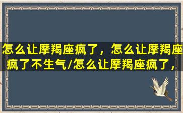 怎么让摩羯座疯了，怎么让摩羯座疯了不生气/怎么让摩羯座疯了，怎么让摩羯座疯了不生气-我的网站