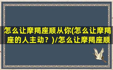 怎么让摩羯座顺从你(怎么让摩羯座的人主动？)/怎么让摩羯座顺从你(怎么让摩羯座的人主动？)-我的网站