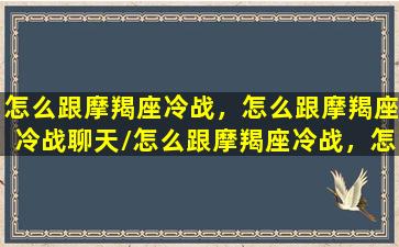 怎么跟摩羯座冷战，怎么跟摩羯座冷战聊天/怎么跟摩羯座冷战，怎么跟摩羯座冷战聊天-我的网站