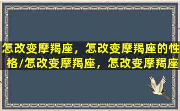 怎改变摩羯座，怎改变摩羯座的性格/怎改变摩羯座，怎改变摩羯座的性格-我的网站