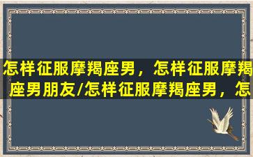 怎样征服摩羯座男，怎样征服摩羯座男朋友/怎样征服摩羯座男，怎样征服摩羯座男朋友-我的网站