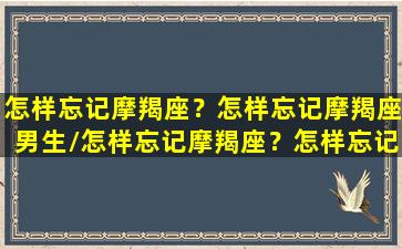 怎样忘记摩羯座？怎样忘记摩羯座男生/怎样忘记摩羯座？怎样忘记摩羯座男生-我的网站