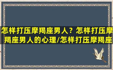 怎样打压摩羯座男人？怎样打压摩羯座男人的心理/怎样打压摩羯座男人？怎样打压摩羯座男人的心理-我的网站