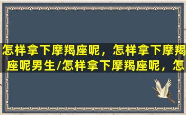 怎样拿下摩羯座呢，怎样拿下摩羯座呢男生/怎样拿下摩羯座呢，怎样拿下摩羯座呢男生-我的网站