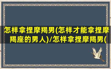 怎样拿捏摩羯男(怎样才能拿捏摩羯座的男人)/怎样拿捏摩羯男(怎样才能拿捏摩羯座的男人)-我的网站