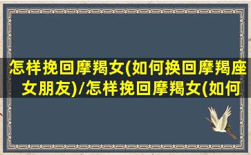 怎样挽回摩羯女(如何换回摩羯座女朋友)/怎样挽回摩羯女(如何换回摩羯座女朋友)-我的网站