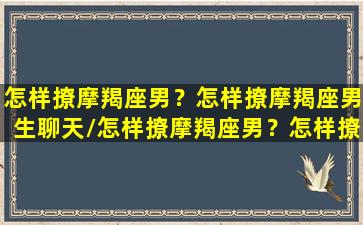 怎样撩摩羯座男？怎样撩摩羯座男生聊天/怎样撩摩羯座男？怎样撩摩羯座男生聊天-我的网站