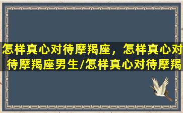 怎样真心对待摩羯座，怎样真心对待摩羯座男生/怎样真心对待摩羯座，怎样真心对待摩羯座男生-我的网站