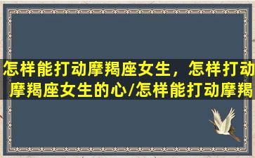 怎样能打动摩羯座女生，怎样打动摩羯座女生的心/怎样能打动摩羯座女生，怎样打动摩羯座女生的心-我的网站