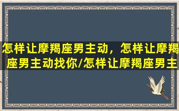 怎样让摩羯座男主动，怎样让摩羯座男主动找你/怎样让摩羯座男主动，怎样让摩羯座男主动找你-我的网站